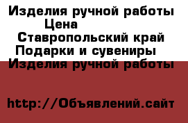Изделия ручной работы › Цена ­ 250-..... - Ставропольский край Подарки и сувениры » Изделия ручной работы   